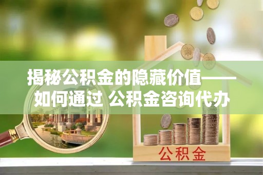 关山揭秘公积金的隐藏价值——如何通过 公积金咨询代办提取 优化财富管理