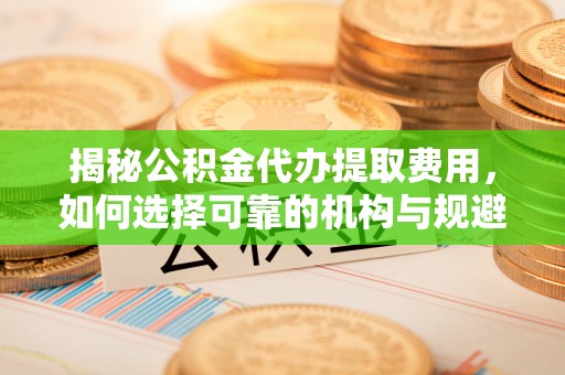 关山揭秘公积金代办提取费用，如何选择可靠的机构与规避潜在风险