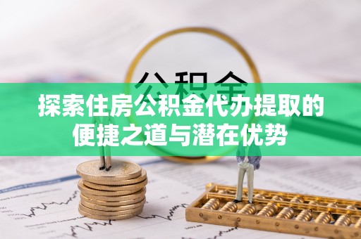 关山探索住房公积金代办提取的便捷之道与潜在优势