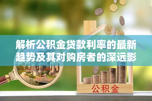 关山解析公积金贷款利率的最新趋势及其对购房者的深远影响