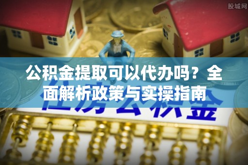 关山公积金提取可以代办吗？全面解析政策与实操指南