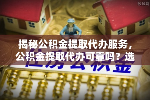 关山揭秘公积金提取代办服务，公积金提取代办可靠吗？选择需谨慎