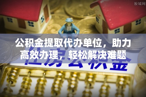 关山公积金提取代办单位，助力高效办理，轻松解决难题