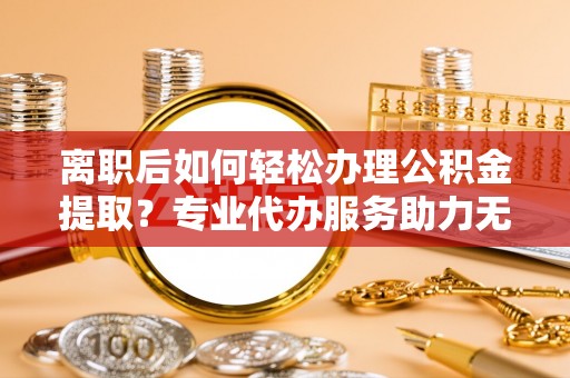 关山离职后如何轻松办理公积金提取？专业代办服务助力无忧