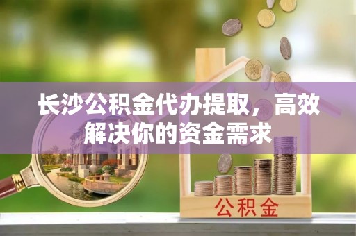 关山长沙公积金代办提取，高效解决你的资金需求