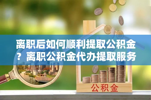 关山离职后如何顺利提取公积金？离职公积金代办提取服务助力无忧办理