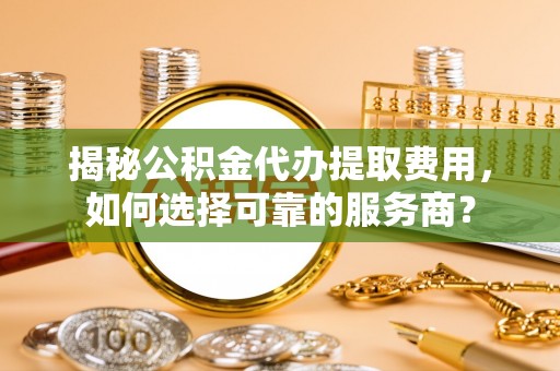 关山揭秘公积金代办提取费用，如何选择可靠的服务商？